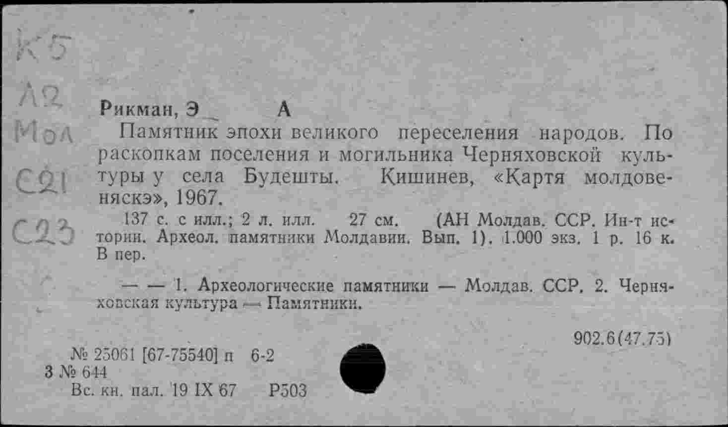 ﻿Рикман, Э А
Памятник эпохи великого переселения народов. По раскопкам поселения и могильника Черняховской культуры у села Будешты. Кишинев, «Картя молдовеняска», 1967.
137 с. с илл.; '2 л. илл. 27 см. (АН Молдав. ССР. Ин-т истории. Археол. памятники Молдавии. Вып. 1). il.ООО экз. 1 р. 16 к. В пер.
— — 1. Археологические памятники — Молдав. ССР. 2. Черняховская культура — Памятники.
№ 25061 [67-75540] п
3 № 644
Вс. кн. пал. 19 IX 67
6-2
Р503
902.6(47.75)